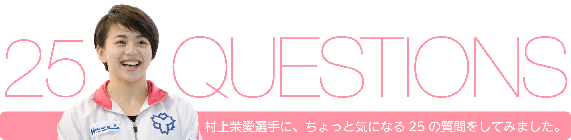 25 QUESTIONS 村上茉愛選手に、ちょっと気になる25の質問をしてみました。