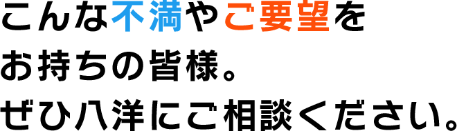 こんな不満やご要望を お持ちの皆様。 ぜひ八洋にご相談ください。