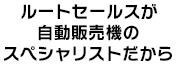 ルートセールスが自動販売機のスペシャリストだから