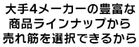 大手4メーカーの豊富な 商品ラインナップから 売れ筋を選択できるから 