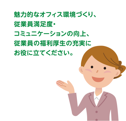 魅力的なオフィス環境づくり、従業員満足度・コミュニケーションの向上、従業員の福利厚生の充実にお役に立てください。